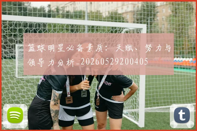 篮球明星必备素质:天赋、努力与领导力分析_20260529200405