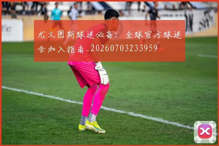 尤文图斯球迷必备：全球官方球迷会加入指南_20260703233959