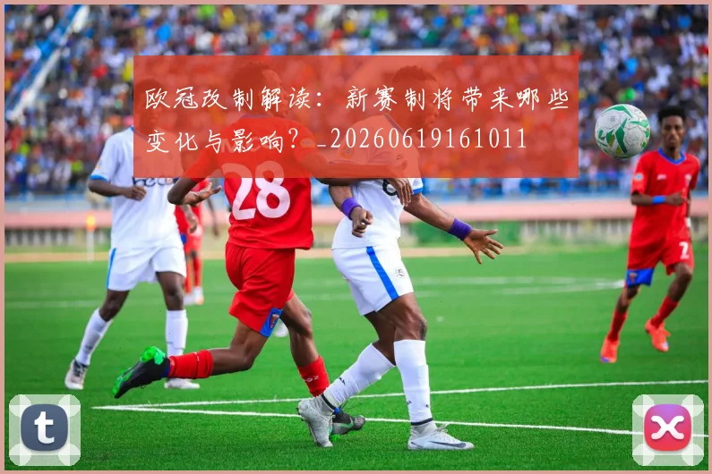 欧冠改制解读:新赛制将带来哪些变化与影响?_20260619161011