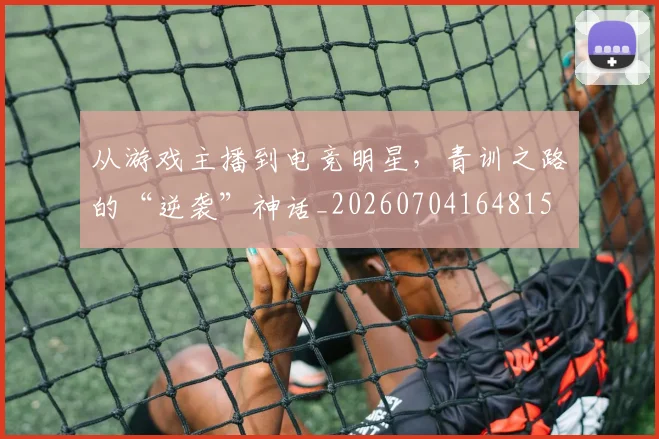 从游戏主播到电竞明星，青训之路的“逆袭”神话_20260704164815