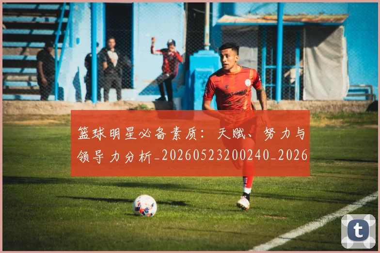 篮球明星必备素质：天赋、努力与领导力分析_20260523200240_20260708200244_20260803140304