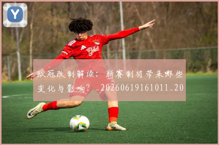 欧冠改制解读：新赛制将带来哪些变化与影响？_20260619161011_20260707151126_20260801163734