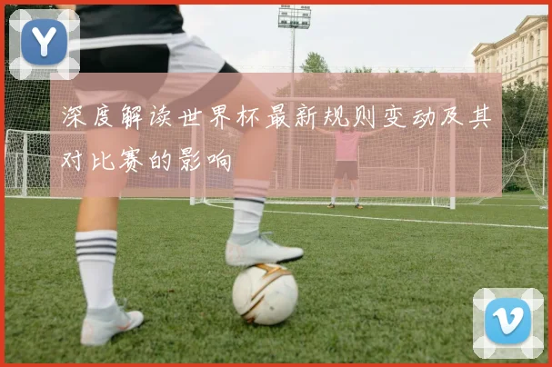 深度解读世界杯最新规则变动及其对比赛的影响