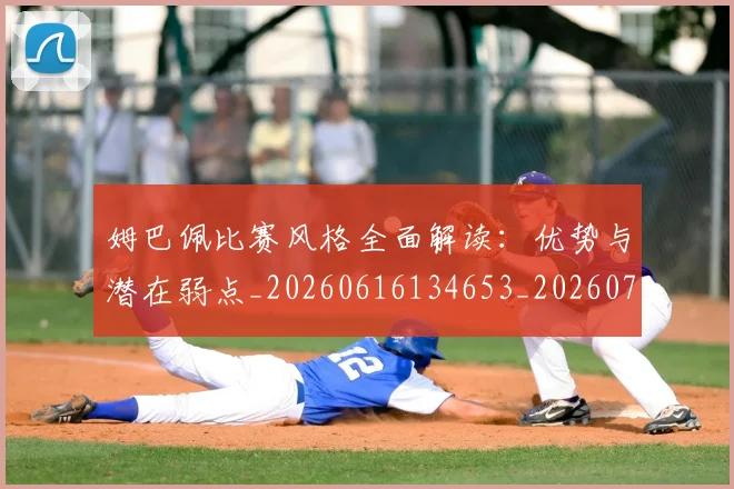 姆巴佩比赛风格全面解读：优势与潜在弱点_20260616134653_20260703231847