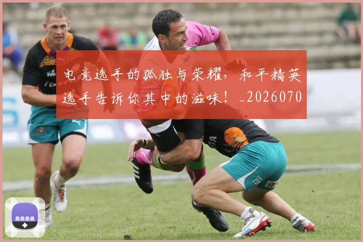 电竞选手的孤独与荣耀，和平精英选手告诉你其中的滋味！_20260708193745_20260802162947