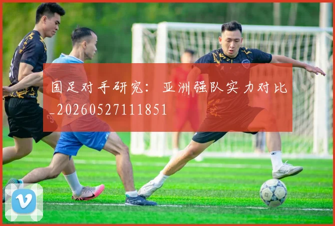 国足对手研究:亚洲强队实力对比_20260527111851